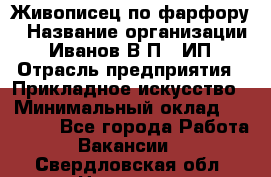 Живописец по фарфору › Название организации ­ Иванов В.П., ИП › Отрасль предприятия ­ Прикладное искусство › Минимальный оклад ­ 30 000 - Все города Работа » Вакансии   . Свердловская обл.,Невьянск г.